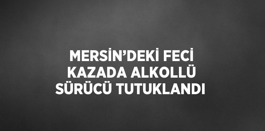 MERSİN’DEKİ FECİ KAZADA ALKOLLÜ SÜRÜCÜ TUTUKLANDI