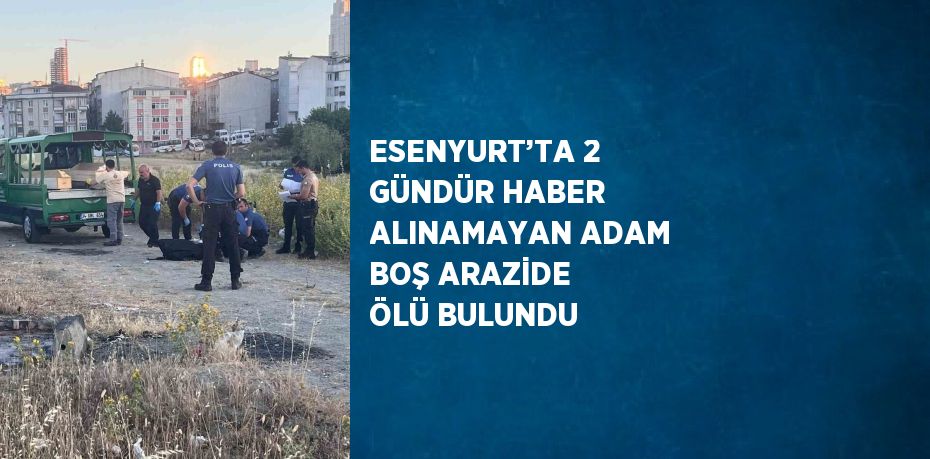 ESENYURT’TA 2 GÜNDÜR HABER ALINAMAYAN ADAM BOŞ ARAZİDE ÖLÜ BULUNDU