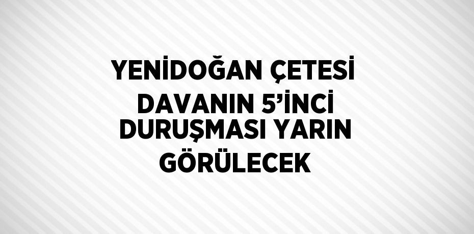 YENİDOĞAN ÇETESİ DAVANIN 5’İNCİ DURUŞMASI YARIN GÖRÜLECEK