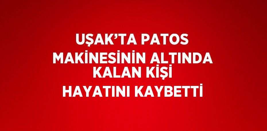 UŞAK’TA PATOS MAKİNESİNİN ALTINDA KALAN KİŞİ HAYATINI KAYBETTİ