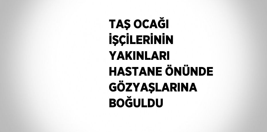 TAŞ OCAĞI İŞÇİLERİNİN YAKINLARI HASTANE ÖNÜNDE GÖZYAŞLARINA BOĞULDU