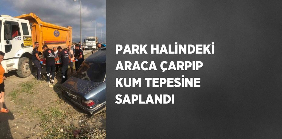 PARK HALİNDEKİ ARACA ÇARPIP KUM TEPESİNE SAPLANDI