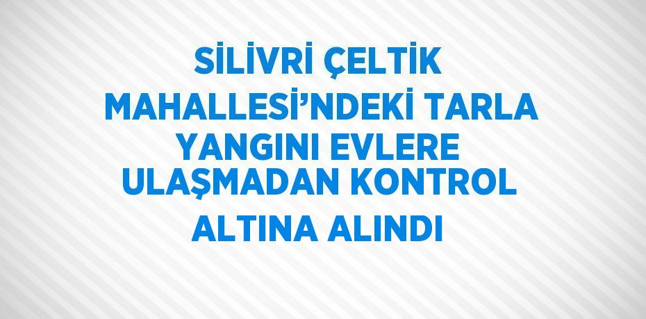 SİLİVRİ ÇELTİK MAHALLESİ’NDEKİ TARLA YANGINI EVLERE ULAŞMADAN KONTROL ALTINA ALINDI