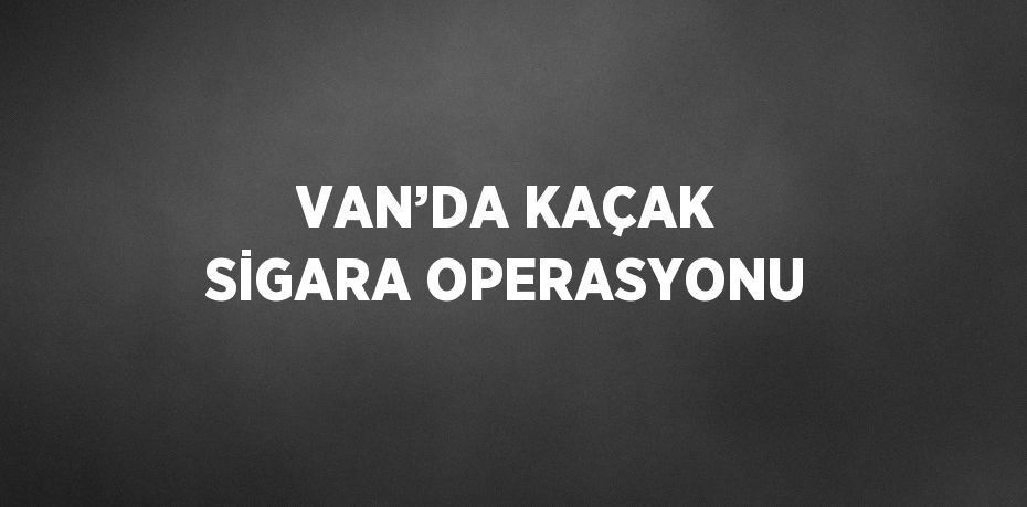 VAN’DA KAÇAK SİGARA OPERASYONU