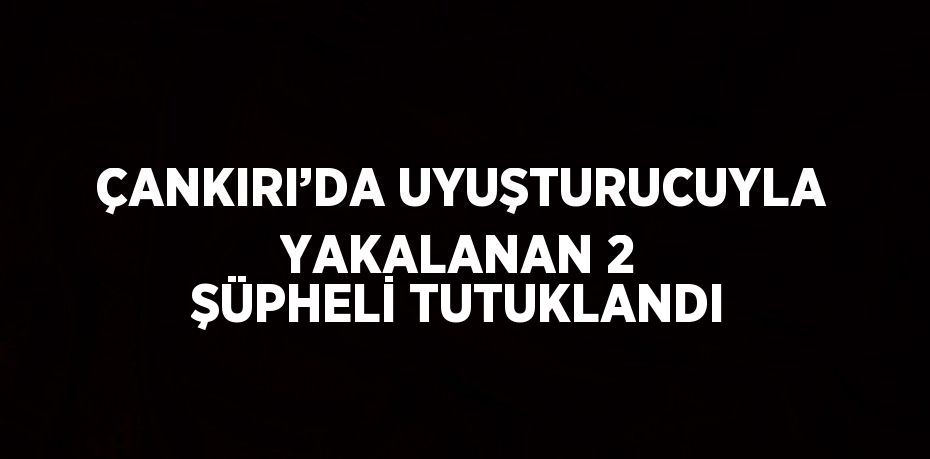 ÇANKIRI’DA UYUŞTURUCUYLA YAKALANAN 2 ŞÜPHELİ TUTUKLANDI