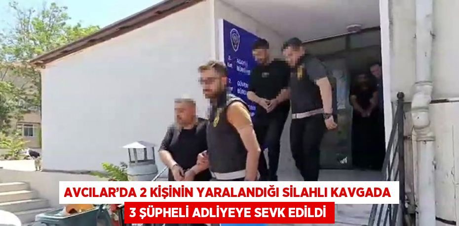 AVCILAR’DA 2 KİŞİNİN YARALANDIĞI SİLAHLI KAVGADA 3 ŞÜPHELİ ADLİYEYE SEVK EDİLDİ
