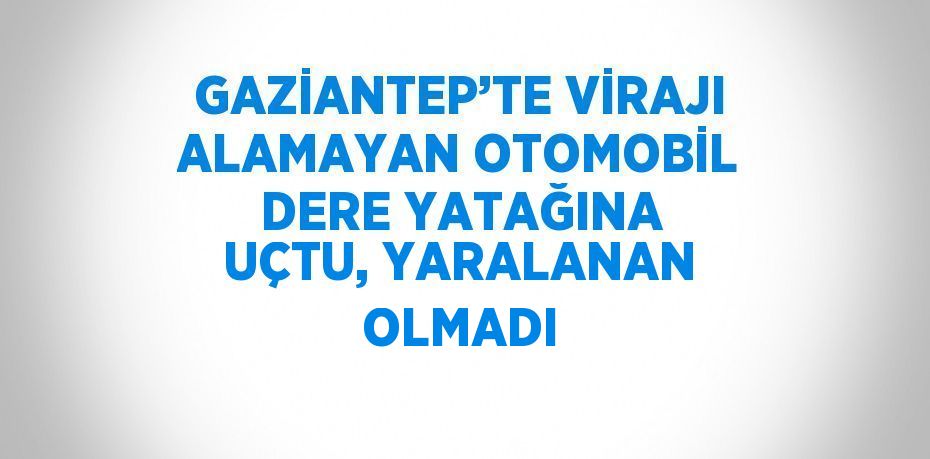GAZİANTEP’TE VİRAJI ALAMAYAN OTOMOBİL DERE YATAĞINA UÇTU, YARALANAN OLMADI