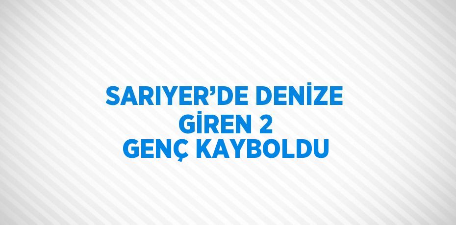 SARIYER’DE DENİZE GİREN 2 GENÇ KAYBOLDU