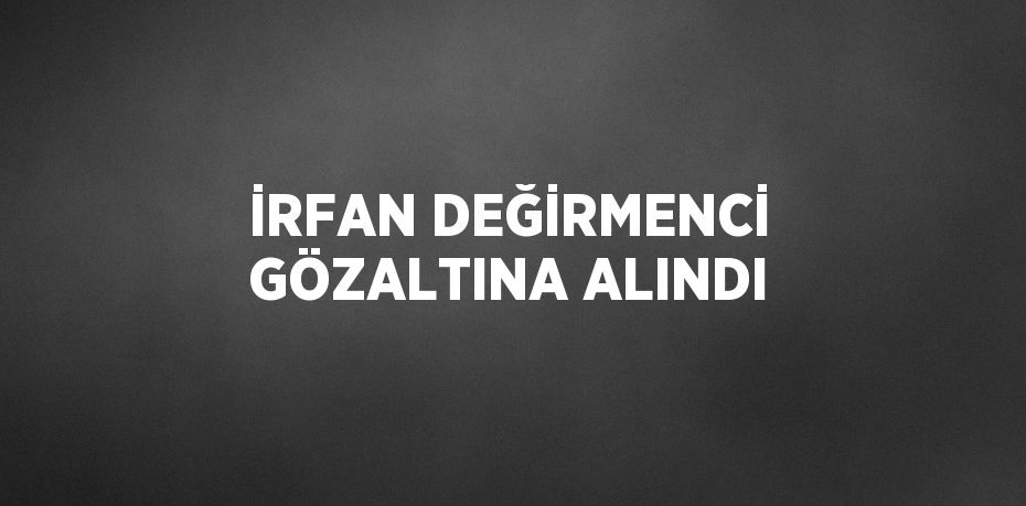 İRFAN DEĞİRMENCİ GÖZALTINA ALINDI