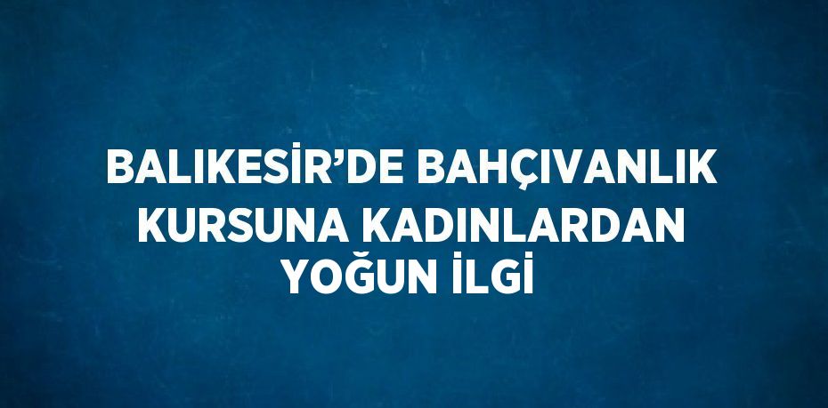 BALIKESİR’DE BAHÇIVANLIK KURSUNA KADINLARDAN YOĞUN İLGİ