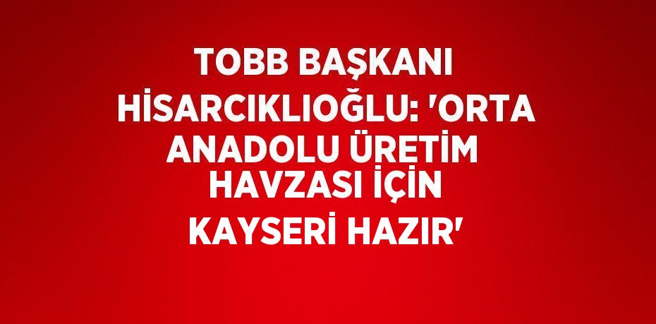 TOBB BAŞKANI HİSARCIKLIOĞLU: 'ORTA ANADOLU ÜRETİM HAVZASI İÇİN KAYSERİ HAZIR'