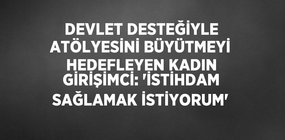 DEVLET DESTEĞİYLE ATÖLYESİNİ BÜYÜTMEYİ HEDEFLEYEN KADIN GİRİŞİMCİ: 'İSTİHDAM SAĞLAMAK İSTİYORUM'