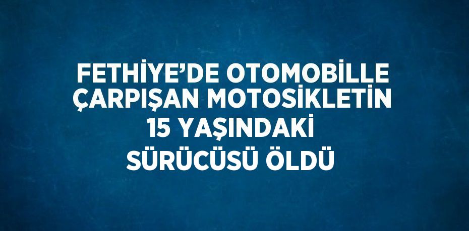 FETHİYE’DE OTOMOBİLLE ÇARPIŞAN MOTOSİKLETİN 15 YAŞINDAKİ SÜRÜCÜSÜ ÖLDÜ