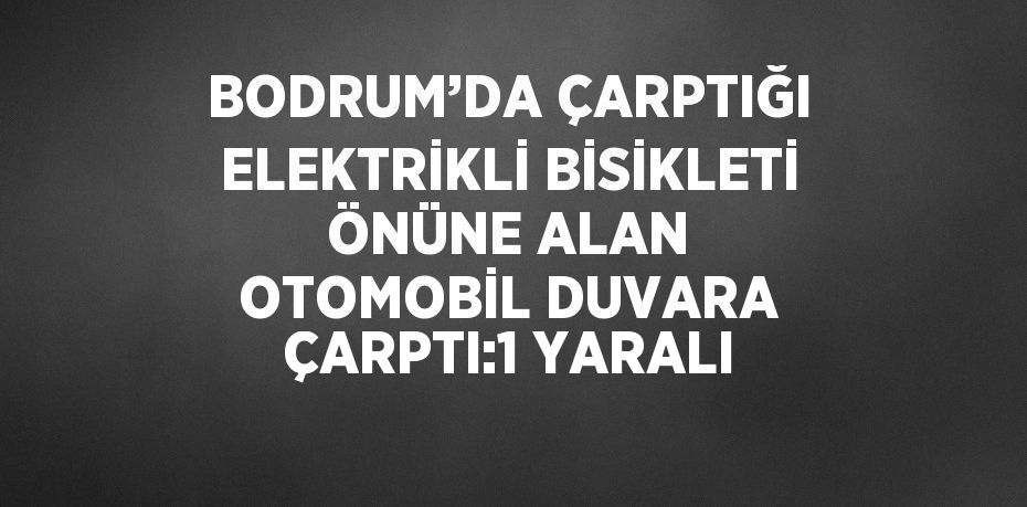 BODRUM’DA ÇARPTIĞI ELEKTRİKLİ BİSİKLETİ ÖNÜNE ALAN OTOMOBİL DUVARA ÇARPTI:1 YARALI