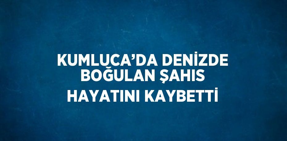 KUMLUCA’DA DENİZDE BOĞULAN ŞAHIS HAYATINI KAYBETTİ