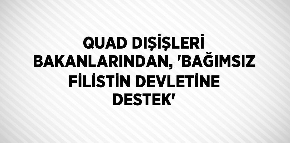 QUAD DIŞİŞLERİ BAKANLARINDAN, 'BAĞIMSIZ FİLİSTİN DEVLETİNE DESTEK'