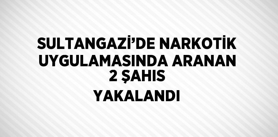 SULTANGAZİ’DE NARKOTİK UYGULAMASINDA ARANAN 2 ŞAHIS YAKALANDI