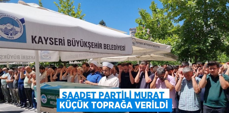 SAADET PARTİLİ MURAT KÜÇÜK TOPRAĞA VERİLDİ