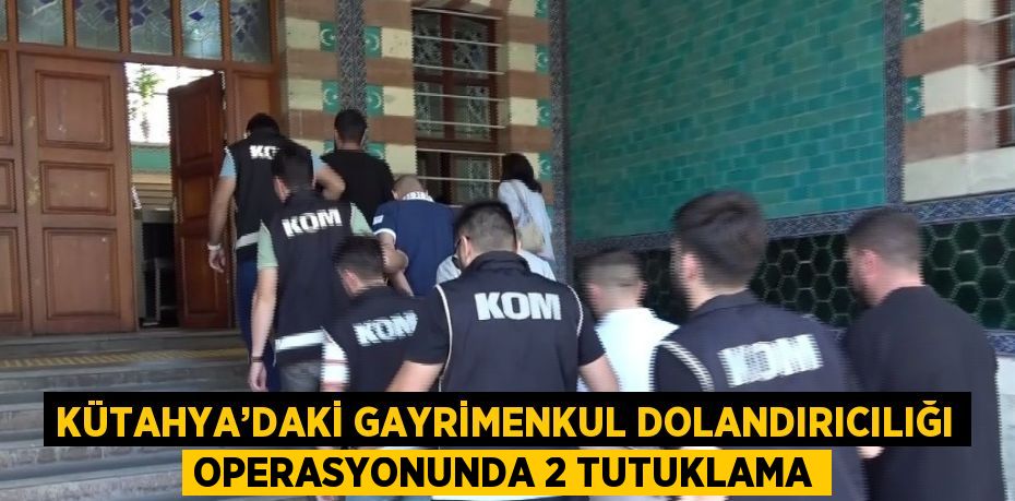 KÜTAHYA’DAKİ GAYRİMENKUL DOLANDIRICILIĞI OPERASYONUNDA 2 TUTUKLAMA