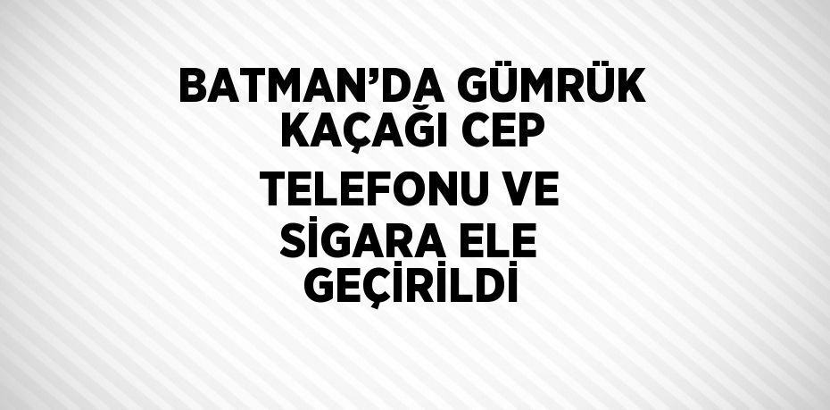 BATMAN’DA GÜMRÜK KAÇAĞI CEP TELEFONU VE SİGARA ELE GEÇİRİLDİ