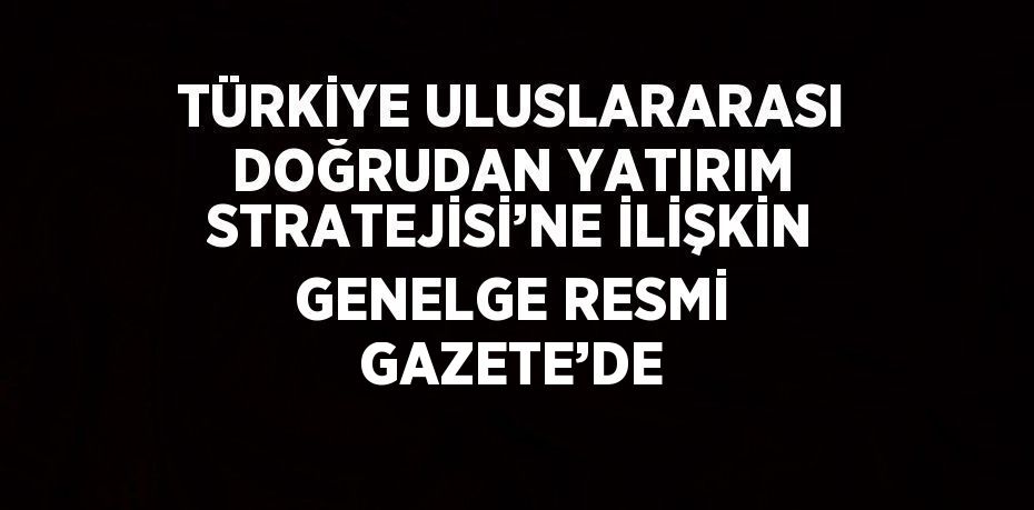 TÜRKİYE ULUSLARARASI DOĞRUDAN YATIRIM STRATEJİSİ’NE İLİŞKİN GENELGE RESMİ GAZETE’DE