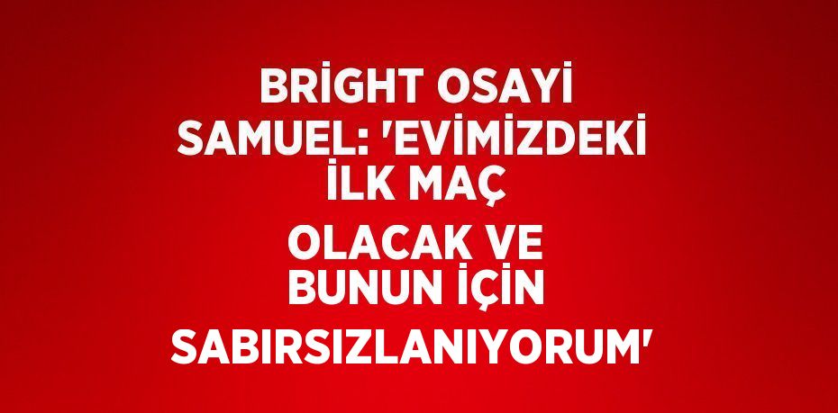 BRİGHT OSAYİ SAMUEL: 'EVİMİZDEKİ İLK MAÇ OLACAK VE BUNUN İÇİN SABIRSIZLANIYORUM'