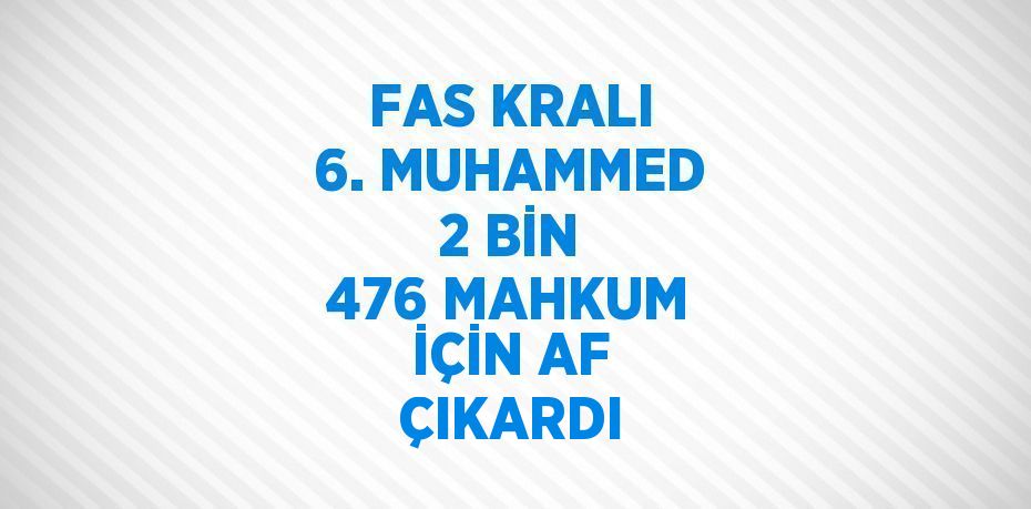 FAS KRALI 6. MUHAMMED 2 BİN 476 MAHKUM İÇİN AF ÇIKARDI