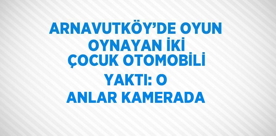 ARNAVUTKÖY’DE OYUN OYNAYAN İKİ ÇOCUK OTOMOBİLİ YAKTI: O ANLAR KAMERADA