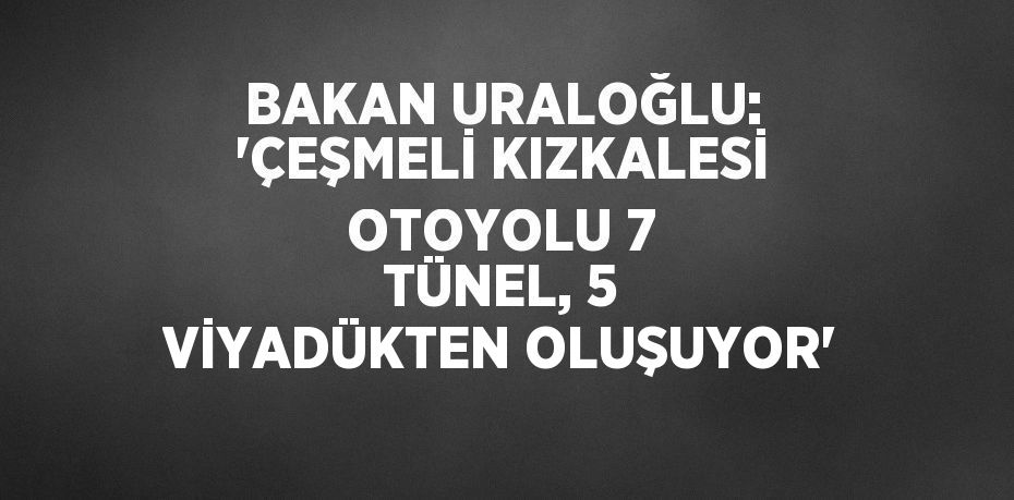 BAKAN URALOĞLU: 'ÇEŞMELİ KIZKALESİ OTOYOLU 7 TÜNEL, 5 VİYADÜKTEN OLUŞUYOR'