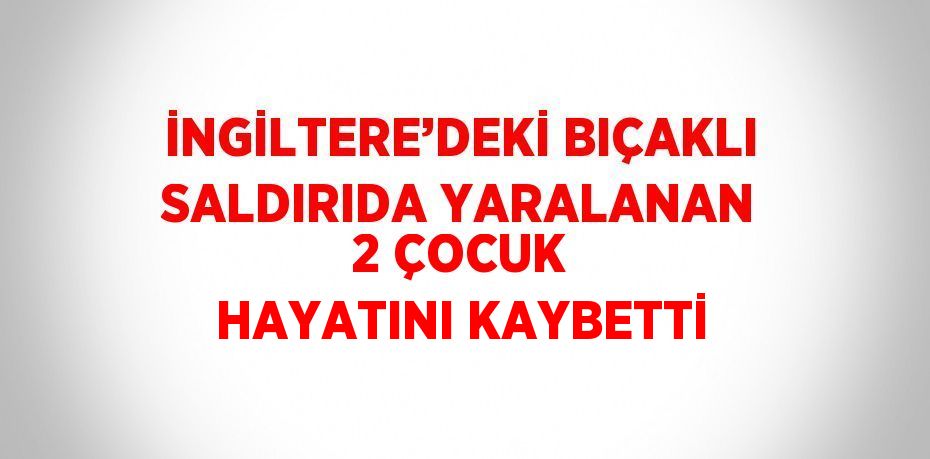 İNGİLTERE’DEKİ BIÇAKLI SALDIRIDA YARALANAN 2 ÇOCUK HAYATINI KAYBETTİ