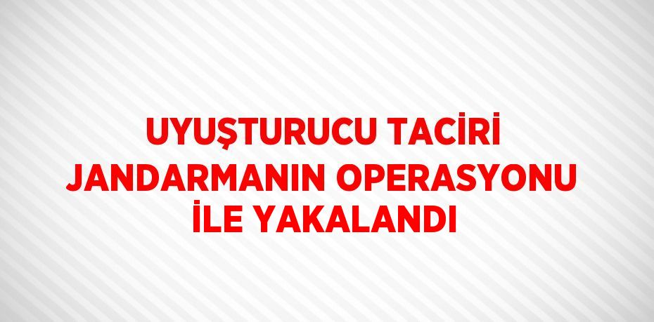 UYUŞTURUCU TACİRİ JANDARMANIN OPERASYONU İLE YAKALANDI