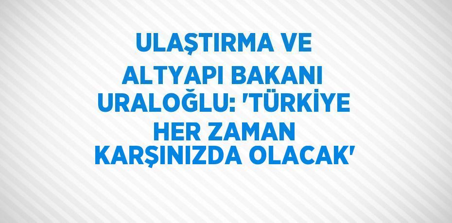 ULAŞTIRMA VE ALTYAPI BAKANI URALOĞLU: 'TÜRKİYE HER ZAMAN KARŞINIZDA OLACAK'