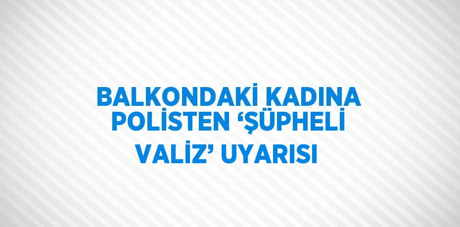 BALKONDAKİ KADINA POLİSTEN ‘ŞÜPHELİ VALİZ’ UYARISI