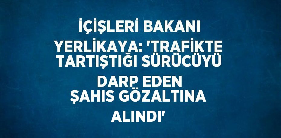 İÇİŞLERİ BAKANI YERLİKAYA: 'TRAFİKTE TARTIŞTIĞI SÜRÜCÜYÜ DARP EDEN ŞAHIS GÖZALTINA ALINDI'