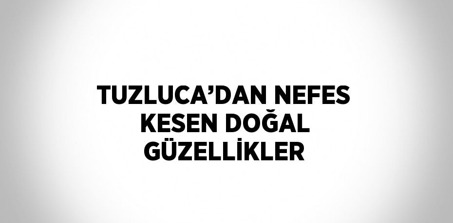 TUZLUCA’DAN NEFES KESEN DOĞAL GÜZELLİKLER