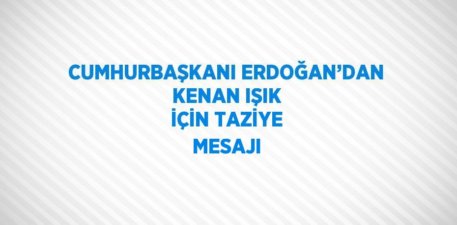 CUMHURBAŞKANI ERDOĞAN’DAN KENAN IŞIK İÇİN TAZİYE MESAJI