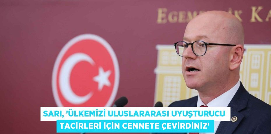 SARI, “ÜLKEMİZİ ULUSLARARASI UYUŞTURUCU TACİRLERİ İÇİN CENNETE ÇEVİRDİNİZ”