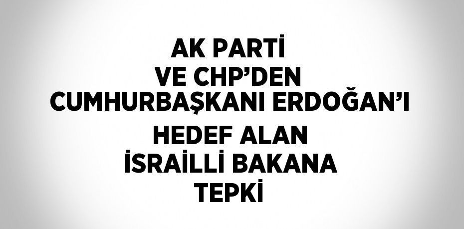 AK PARTİ VE CHP’DEN CUMHURBAŞKANI ERDOĞAN’I HEDEF ALAN İSRAİLLİ BAKANA TEPKİ