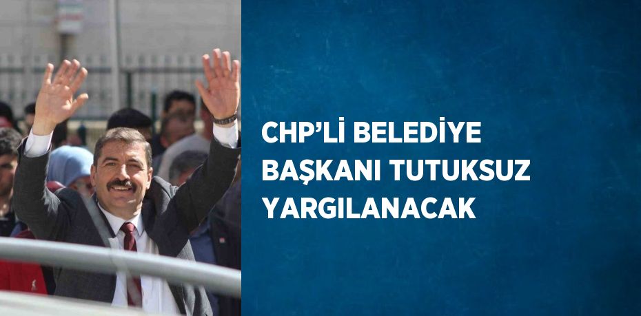 CHP’Lİ BELEDİYE BAŞKANI TUTUKSUZ YARGILANACAK