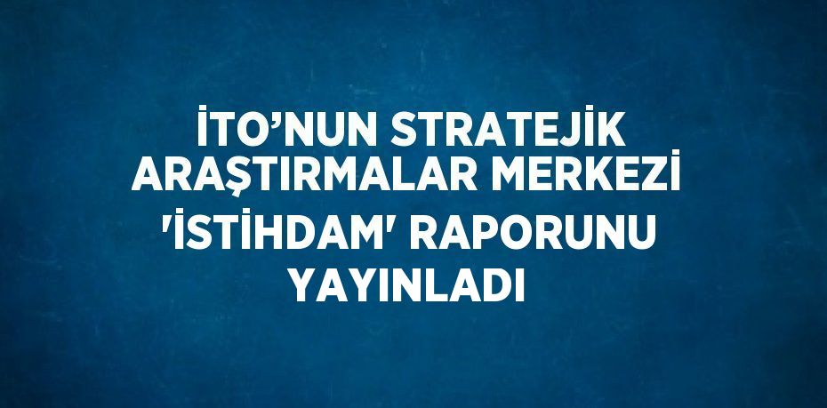 İTO’NUN STRATEJİK ARAŞTIRMALAR MERKEZİ 'İSTİHDAM' RAPORUNU YAYINLADI