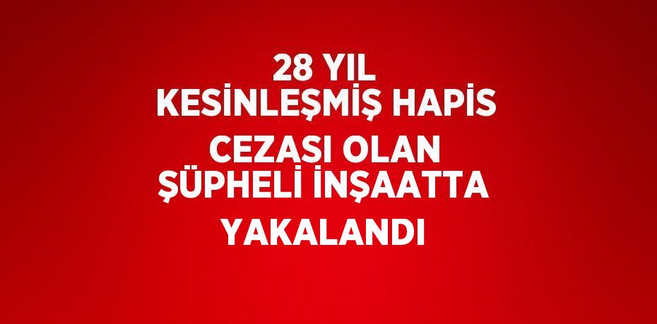 28 YIL KESİNLEŞMİŞ HAPİS CEZASI OLAN ŞÜPHELİ İNŞAATTA YAKALANDI