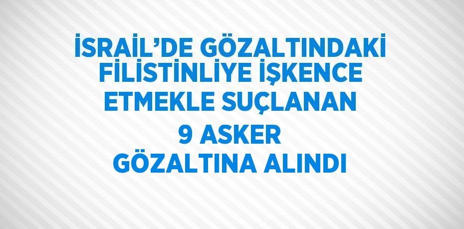 İSRAİL’DE GÖZALTINDAKİ FİLİSTİNLİYE İŞKENCE ETMEKLE SUÇLANAN 9 ASKER GÖZALTINA ALINDI