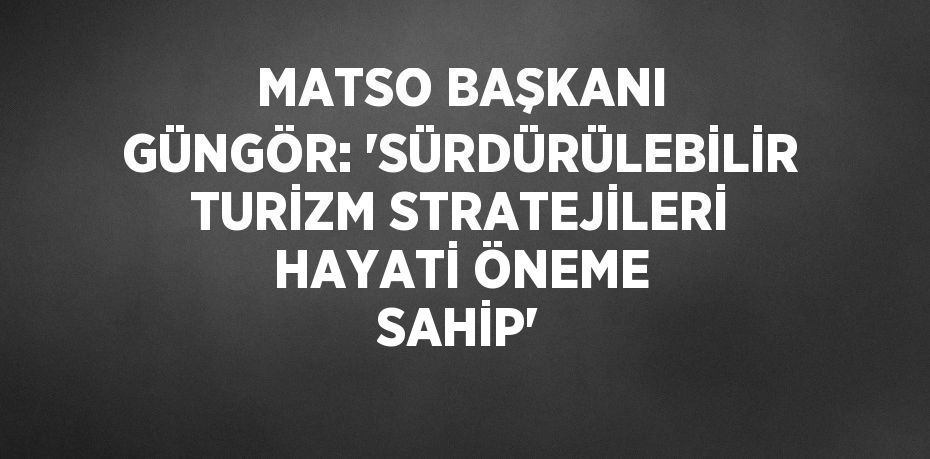 MATSO BAŞKANI GÜNGÖR: 'SÜRDÜRÜLEBİLİR TURİZM STRATEJİLERİ HAYATİ ÖNEME SAHİP'