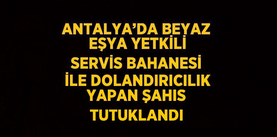 ANTALYA’DA BEYAZ EŞYA YETKİLİ SERVİS BAHANESİ İLE DOLANDIRICILIK YAPAN ŞAHIS TUTUKLANDI