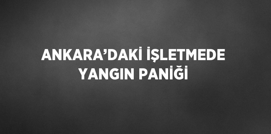 ANKARA’DAKİ İŞLETMEDE YANGIN PANİĞİ