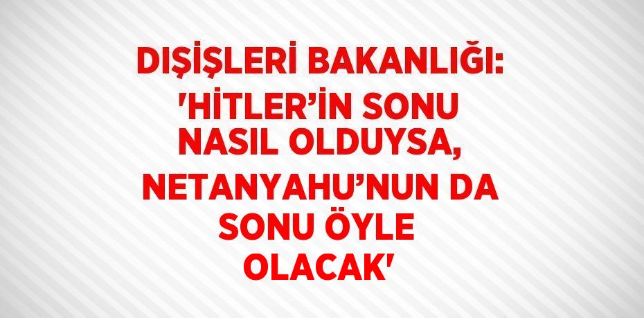 DIŞİŞLERİ BAKANLIĞI: 'HİTLER’İN SONU NASIL OLDUYSA, NETANYAHU’NUN DA SONU ÖYLE OLACAK'