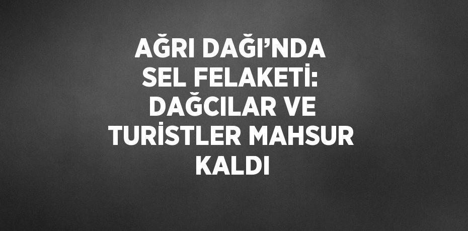 AĞRI DAĞI’NDA SEL FELAKETİ: DAĞCILAR VE TURİSTLER MAHSUR KALDI