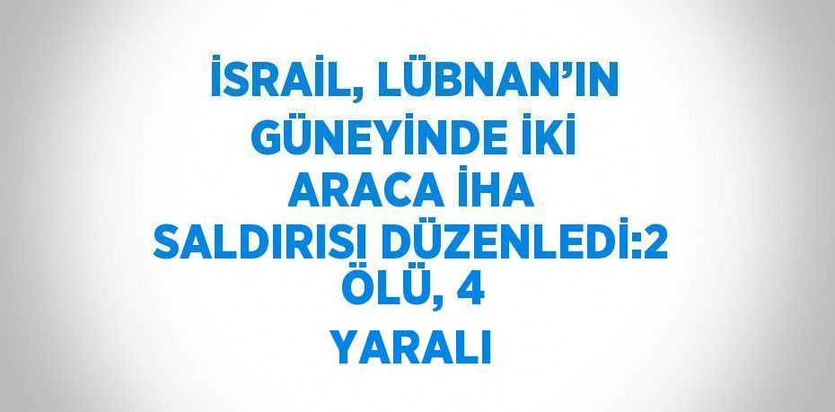 İSRAİL, LÜBNAN’IN GÜNEYİNDE İKİ ARACA İHA SALDIRISI DÜZENLEDİ:2 ÖLÜ, 4 YARALI