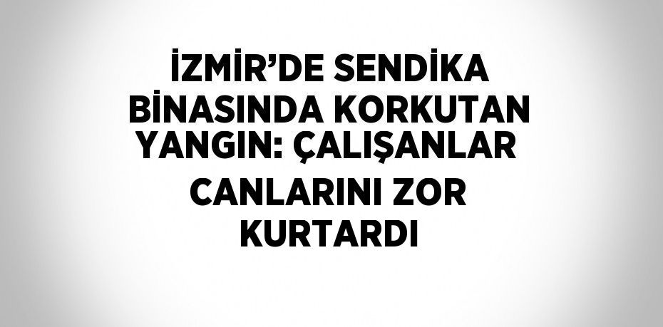 İZMİR’DE SENDİKA BİNASINDA KORKUTAN YANGIN: ÇALIŞANLAR CANLARINI ZOR KURTARDI