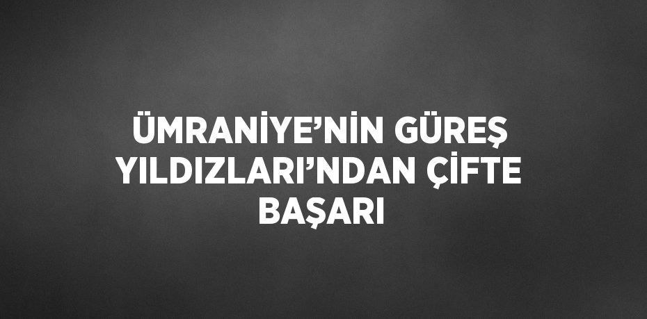 ÜMRANİYE’NİN GÜREŞ YILDIZLARI’NDAN ÇİFTE BAŞARI